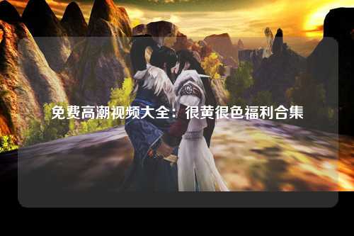 免费高潮视频大全：很黄很色福利合集