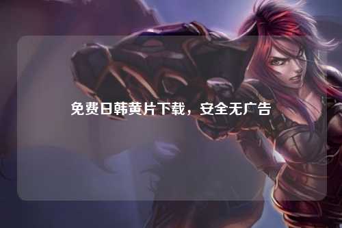 免费日韩黄片下载，安全无广告