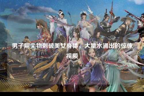 男子用尖物刺破美女身体，大量水涌出的惊悚视频